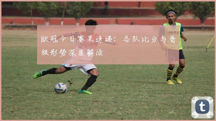 欧冠今日赛果速递:各队比分与晋级形势深度解读