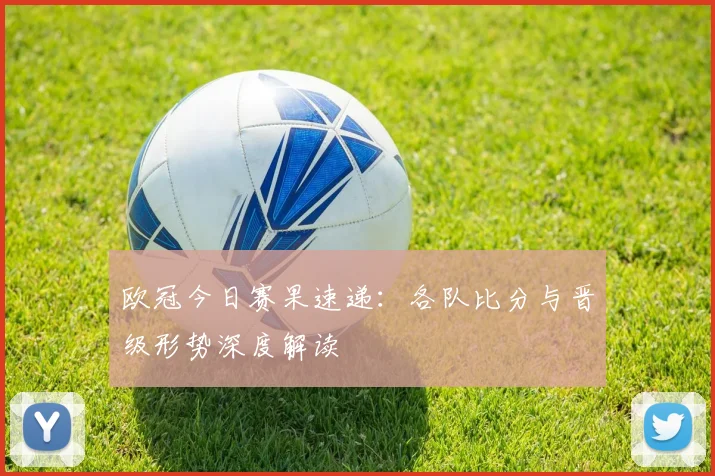 欧冠今日赛果速递：各队比分与晋级形势深度解读