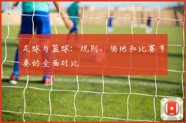 足球与篮球：规则、场地和比赛节奏的全面对比