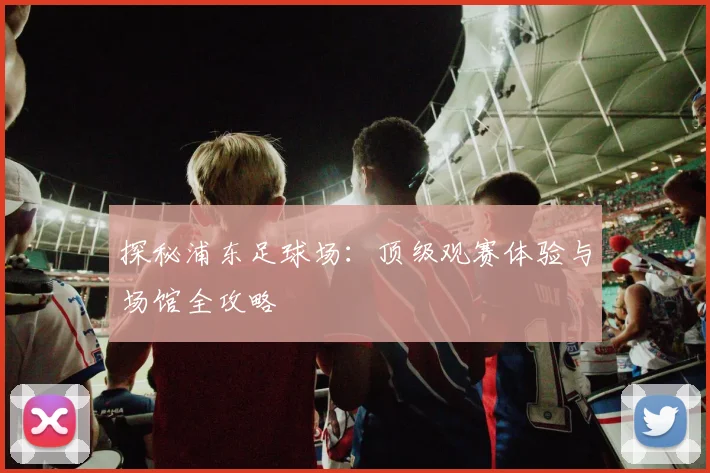 探秘浦东足球场：顶级观赛体验与场馆全攻略