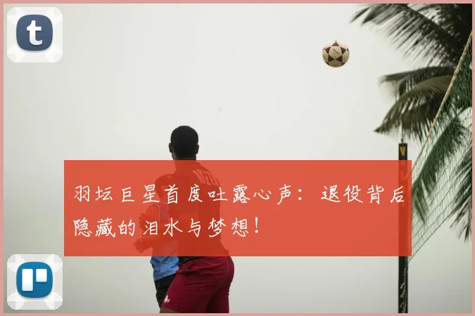 羽坛巨星首度吐露心声：退役背后隐藏的泪水与梦想！
