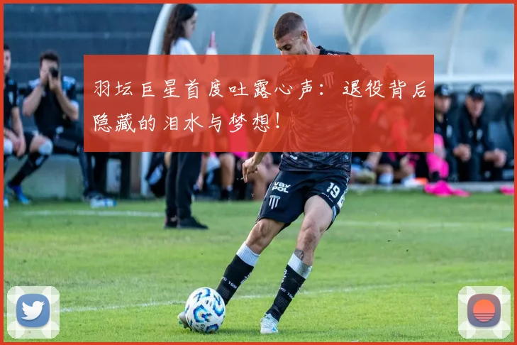 羽坛巨星首度吐露心声:退役背后隐藏的泪水与梦想!