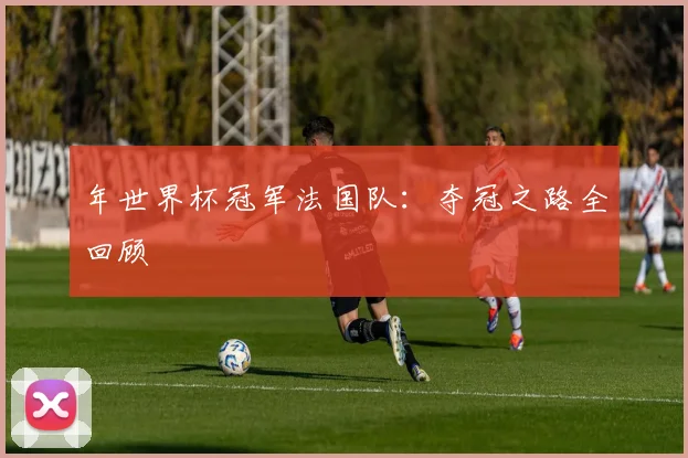 年世界杯冠军法国队：夺冠之路全回顾