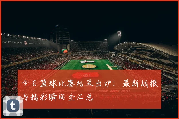 今日篮球比赛结果出炉:最新战报与精彩瞬间全汇总